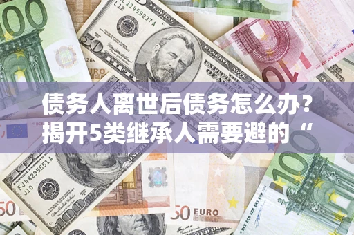 北京债务人离世后债务怎么办？揭开5类继承人需要避的“坑”