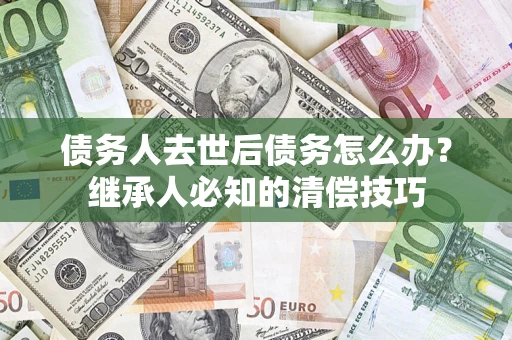 北京债务人去世后债务怎么办？继承人必知的清偿技巧